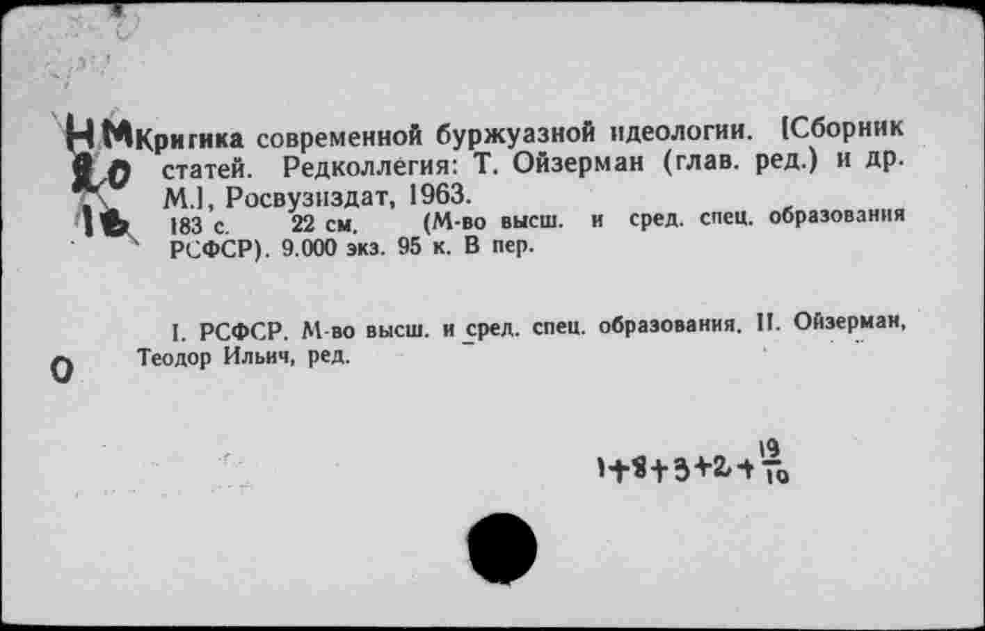 ﻿Нм Кри гика современной буржуазной идеологии. (Сборник статей. Редколлегия: Т. Ойзерман (глав, ред.) и др.
. V М.1, Росвузиздат, 1963.
1’в?	183 с 22 см. (М-во высш, и сред. спец, образования
4 РСФСР). 9.000 экз. 95 к. В пер.
I. РСФСР. М-во высш, и сред. спец, образования. П. Ойзерман, ф Теодор Ильич, ред.
Н*+3+2,-/г0